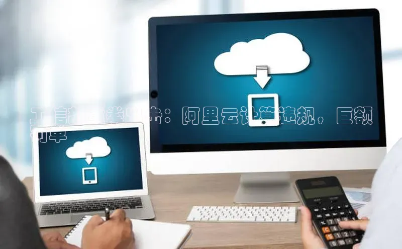 杏鑫注册登录地址同程工信部重拳出击：阿里云计算违规，巨额
罚单