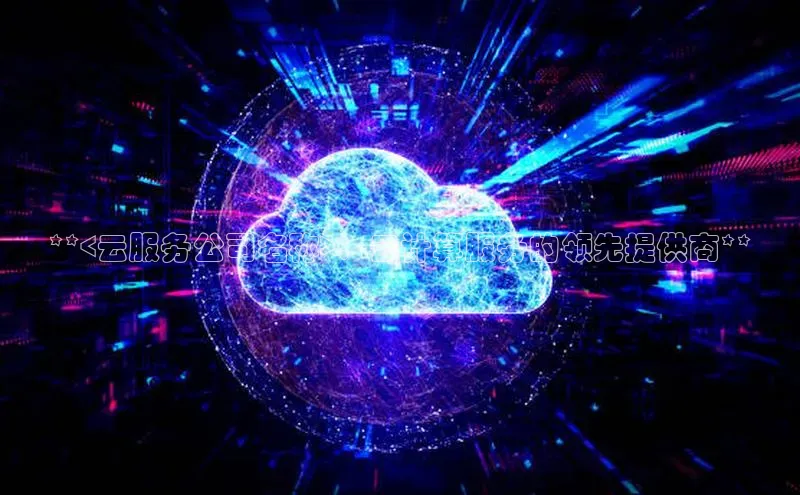 杏鑫彩票app官方下载百度数据开放平台**<云服务公司名称>：云计算服务的领先提供商**