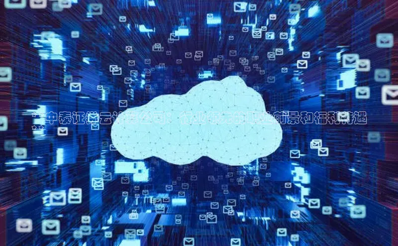 杏鑫注册登录代理巴美列捷福**中泰证券云计算公司：行业领先的职业前景和福利待遇
**