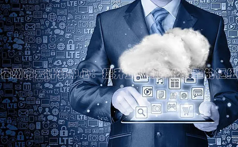 杏鑫平台登录地址网易宿州市云计算中心：提升企业数字化转型的枢纽